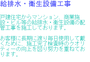 給排水・衛生設備工事 戸建住宅からマンション、商業施設・ビル等の給排水・衛生設備の配管工事を施工しております。 お客様に長期に渡り毎日使用して戴くために、施工完了検査時のクオリティーの向上を図り努力を重ねております。