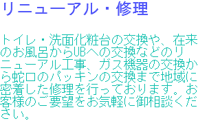 リニューアル・修理 トイレ・洗面化粧台の交換や、在来のお風呂からUBへの交換などのリニューアル工事、ガス機器の交換から蛇口のパッキンの交換まで地域に密着した修理を行っております。お客様のご要望をお気軽に御相談ください。